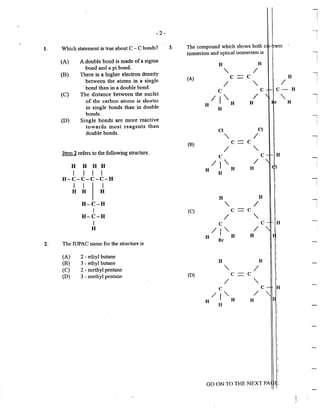 l
-2- I
!
1. Which statement is true about C - C bonds? 3. The compound which shows both ci - rans
isomerism and optical isomerism is ----,
I
(A) A double bond is made of a sigma !
bond and a pi bond.
H H
(B) There is a higher electron density
" /
between the atoms in a single (A) c c H I
bond than in a double bond. I
"
I I
(C) The distance between the nuclei
c c C- H
of the carbon atoms is shorter /I' I ' I
in single bonds than in double
H H H r H !
bonds.
H
(D) Single bonds are more reactive
I
I
towards most reagents than I
double bonds.
Cl Cl
' / l
(B) c= c
"
I
Item 2 refers to the following structure.
/
c c
IJ"- /
--,
H H H H.
I I I I
H H H
H
H-C-C-C-C-H
I I I l
H H H
H H
H-C-H
" I I
I (C) c c
I
H-C-H /
"I c c
H
II'- /
H H H
2. The IUPAC name for the structure is
Br
(A) 2- ethyl butane
(B) 3 - ethyl butane H H
. (C) 2 - methyl pentane
" I
(D) 3 - methyl pentane (D) c c
/
"c
/j"-
H H
H
H
GO ON TO THE NEXT PA ~,
 