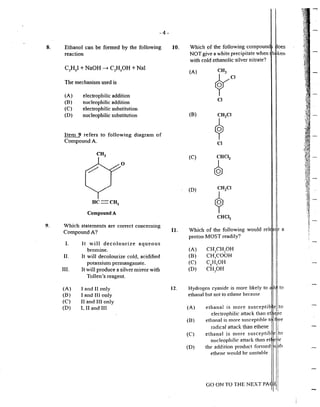 8.
9.
-4-
Ethanol can be fonned by the fo11owing
reaction
The mechanism used is
(A) eJectrophilic addition
(B) nucleophilic addition
(C) electrophilic substitution
(D) nucleophilic substitution
Iten1 9 refers to folJowing diagram of
Compound A.
0
nc==cn2
Compound A
Which statements are cmTect concerning
Cmnpound A?
I. It will decolourize aqueous
bromine.
II. It will decolourize cold, acidified
potassimn pennanganate.
111. It will produce a silv~r mirror with
(A)
(B)
(C)
(D)
Tollen's reagent.
I and Il only
I and 11I only
II and JII only
I., II and HI
10.
11.
12.
Which of the following compoun oes
NOT give a white precipitate when h ken
with cold ethanolic silver nitrate?
(A)
(B)
(C)
(D)
Cl
CJ
I
i
i
I
I
I
I
I
II
i
I
I
Which of the foJJowing would rei
proton MOST readily?
I
l
f a
I
(A)
(B)
(C)
(D)
CH3
CH2
0H
CH.COOH
·'
C"'H50H
CH3
0H
!
Hydrogen cyanide is more likely to
ethanal but not to ethene because
i to
I
(A)
(B)
(C)
(0)
i
ethanal is more susceptible Ito
e)ectrophilic attack than et ~:~i,1e
ethan~I is more susceptible t tl'jee
rsd1caf attack than ethene 1
ethanal is more susceptib ito
nucleophilic attack than et et~e
the addition product formed '- ~th
ethene would be unstable
I
GO ON TO THE NEXT PA ~.
I .......
 
