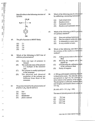 -l J~fl~J1
?·''
1;1
::;i~~..
1~
l
'.:i
...:..~
·;;:J
!'
j·[ 13.
14.
15.
- 5-
Jten1 13 refers to the following structure of
tyrosine.
The pH of tyrosine is MOST likely
(A) 2.1
(B) 5.6
(C) 7.0
(D) 9.0
Which of the following is NOT true of
addition poly1nerisation?
(A) Only one type of polyn1er is
fon11ed.
(B) The 1nolecularmass ofthe polymer
is a multiple of the monomer
unit.
(C) The polymer is readily hydrolysed
to the monomer.
(D) The physical and chetnical
properties of the polymer are
different fron1 those of the
n1onon1er.
The product fanned by the polymerisation of
propene, C3
H6
, may be used as a
(A)
(B)
{C)
(D)
fuel
liquid
disinfectant
plastic material
16.
17.
18.
19.
I
Which ofthe following may be elimi ~fed
by calibrating a measuring instrume t I
Lack of precision
Random en-ors
Systematic errors
(A)
(B)
(C)
(D) Random and systematic erro s 1
I
i
I
Which ofthe following is NOT apr ;rty
of a prhnary standard? i
(A)
(B)
(C)
(D)
I
Does not undergo hydrolysi 1
Has low relative molecular 's.
Is obtainable in a pure state.
Is very soluble in water.
Which of the following will NOT
the accuracy of the results in a titri
analysis?
(A) Adding excess water to the c
flask
(B) Blowing the reagent out
pipette tip
(C) Overshooting the calibration
of the volun1etric flask
(D) Purity ofreagents
A 300 mg solid sample containing ch
is dissolved in water. The chloride i
precipitated as AgCl by the additi
silver nitrate to the solution ofthe sa
The precipitate is collected, washed,
and weighed, and found to have a m
525 mg.
(R.A.M. ofCl = 35.5, Ag = 108)
The mass ofchloride present in the sat
(A) 74.2 mg
(B) 118.0 mg
(C) 129.9 mg
(D) 208.0 mg
i
GO ON TO THF. NEXT PA fli
 