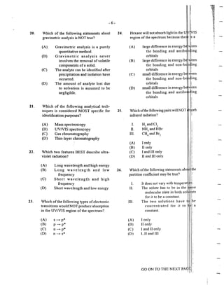 -6-
20. Which of the following statements about 24.
21.
gravimetric analysis is NOT true?
(A)
(B)
(C)
(D)
Gravimetric analysis is a purely
quantitative method.
Gravimetric analysis never
involves the removal of volatile
components of a solid~
The analyte can be identified after
precipitation and isolation have
occurred.
The amount of analyte lost due
to solvation is assumed to be
negligible.
Which of the following analytical tech-
niques is considered MOST specific for
identification purposes?
(A) Mass spectroscopy
(B) UVNIS spectroscopy
(C) Gas chromatography
(D) Thin-layer chromatography
22. Which two features BEST describe ultra-
violet radiation?
23.
(A)
(B)
(C)
(D)
Long wavelength and high energy
Long wavelength and low
frequency
Short wavelength and high
fi~equency
Shot1 wavelength and low energy
Which ofthe following types ofelectronic
transitions would NOT produce absorption
in the UVNIS region ofthe spectrum?
(A)
(B)
(C)
(D)
s __... p*
p-+ p"'
n __... p*
n-+ s*
25.
26.
Hexane will not absorb light in the U
region of the spectrum because ther ;s a
(A)
(B)
(C)
(D)
large difference in energy b
the bonding and antib
orbitals
large difference in energy b
the bonding and non-b
orbitals
small difference in energy b
the bonding and non-b
orbitals
sma11 difference in energy b
the bonding and antibo
orbitals
Which ofthe following pairs will NOT
infrared radiation?
I. H:! and Cl2
II. NH3
and HBr
III. CH4
and Br1
(A) I only
(B) 11 only
(C) I and III only
(D) II and III only
Which ofthe following statements ab
patiition coefficient may be true?
l. It does not vary with temperat r ;.
I1. The soJute has to be in the ,1pe
molecular state in both sol e.nts
HI.
(A)
(B)
{C)
(D)
for it to be a constant.
The two solutions have be
con centrated for it to <i' a
constant.
I only
11 only
J and l1 only
I. II and Ill
GO ON TO THE NEXT PA
-...,
 