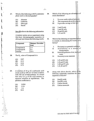 27.
l
I
····..
.j
28.
29.
-7-
Which ofthe following is NOT a stationary
phase used in chron1atography?
(A) Alumina
(B) Cellulose
(C) Silica gel
(D) Starch
Item 28 refers to the following information.
A student canies out an experiment using
thin-layer chron1atography separation on
silica gel and obtains the following results:
Compound Distance Travelled
(em)
Compound A 1.5
CompoundB 9.1
Solvent 12.5
The Rr value of Compound A is
(A) 0.07
(B) 0.12
(C) 0.16
(D) 0.73
A solution of 10 g of a carboxylic acid
(weak acid) in 100 cm3 of water is shaken
with 100 cm3
of ethoxyethane. It is found
that only 6.5 g of the acid remains in
aqueous solution at equilibrimn. The
pa1tition coefficient is
(A) 0.054
(B) 0.54
(C) 5.4
(D) 54.0
30.
31.
32.
Which of the following are advant g is of
stean1 distillation? I
I
I. It occurs under reduced pre s~re.
II. The components do not deco 1~ose.
Ill. It provides savings in fuel t.
(A) I and II only
(B) I andl Ill only
(C) II and III only
(D) I, 11 and III
i
I
I
Which ofthe following are important l~ors
to consider in detennining the locati 1 ?f a
factory? i
I
I. Prox~mity.t~ a potential work o~:ce
II. Availability to a mea s i of
. I
transpm1atwn ,
III. Potential pollution ofair, lat ·nd
water
IV. Proximity to raw materials
(A) I, II and III only
(B) I, II and IV only
(C) I, Ill and IV only
(D) I, II, III and IV
Along with silicon dioxide, which
following compounds constitutes the
impurities of bauxite?
(A) lron(II) oxide
(B) lron(IIJ) oxide
(C) Carbon dioxide
(D) Carbon monoxide
GO ON TO THF. NF.XT PAr,
 