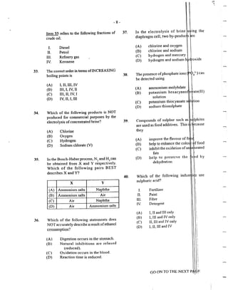 - 8 -
33.
34.
35.
Item 33 refers to the following fractions of
crude oil.
I.
II.
III.
IV.
Diesel
Petrol
Refinery gas
Kerosene
The correct order in tenns ofINCREASING
boiJing points is
(A) I, II, Ill, IV
(B) III,I,IV,II
(C) III, II, IV. I
(D) IV, II, I, Ill
Which of the following products is NOT
produced for commercial purposes by the
e]ectroJysis ofconcentrated brine?
(A) Chlorine
(B) Oxygen
(C) Hydrogen
(D) Sodium chlorate (V)
In the Bosch-Haber process, N., and H~ can
be obtained from X and Y respecti~eJy.
Which of the following pairs BEST
describes X and Y?
X y
(A) Ammonium salts Naphtha
(B) Ammonium salts Air
(C) Air Naphtha
(D) Air Ammonium salts
36. Which of the following statements does
NOT accurateJy describe a result ofethanol
consumption?
(A) Digestion occurs in the stomach.
(B) Natural inhibitions are re]axed
(reduced).
(C) Oxidation occurs in the blood.
(D) Reaction time is reduced.
37.
38.
39.
40.
In the electrolysis of brine u ing the·
diaphragm cell, two by-produc s re
(A)
(B)
(C)
(D)
chlorine and oxygen
chlorine and sodium
hydrogen and mercury
hydrogen and sodium h
The presence ofphosphate ions ( . 4
J-) can
be detected using
(A)
(B)
(C)
(D)
ammonium molybdate
potassium hexacyano
solution
potassium thiocyanate s
sodiun1 thiosulphate
J
1
tion
I
l
ate(II)
C d f l I I II I .
mnpoun s o · su P. 1~r sue 1 .as. s~ p 11tes
are used as food additives. This 1 l1
.ecause
they I
I
(A) improve the flavour of ft i
(B) help to enhance the colo ~f food
(C) inhibit the oxidation ofun a: trated
(D)
fats
help to preserve the
dehydration
Which of the following
sulphuric acid'?
I. Fet1ilizer
n. Paint
IIJ. Fibre
IV. Detergent
(A) I. II and Ill only
(B) 1, Ill and lV only
(C) II, Ill and JV only
(D) L 11, JH and JV
GO ON TO THE NEXT P Cftf.
by
use
-
 