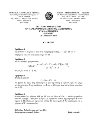 ΕΛΛΗΝΙΚΗ ΜΑΘΗΜΑΤΙΚΗ ΕΤΑΙΡΕΙΑ
Πανεπιστημίου (Ελευθερίου Βενιζέλου) 34
106 79 ΑΘΗΝΑ
Τηλ. 3616532 - 3617784 - Fax: 3641025
e-mail : info@hms.gr
www.hms.gr
GREEK MATHEMATICAL SOCIETY
34, Panepistimiou (Εleftheriou Venizelou) Street
GR. 106 79 - Athens - HELLAS
Tel. 3616532 - 3617784 - Fax: 3641025
e-mail : info@hms.gr
www.hms.gr
ΕΠΙΤΡΟΠΗ ΔΙΑΓΩΝΙΣΜΩΝ
73ος
ΠΑΝΕΛΛΗΝΙΟΣ ΜΑΘΗΤΙΚΟΣ ΔΙΑΓΩΝΙΣΜΟΣ
ΣΤΑ ΜΑΘΗΜΑΤΙΚΑ
“Ο ΘΑΛΗΣ”
20 Οκτωβρίου 2012
Α΄ ΛΥΚΕΙΟΥ
Πρόβλημα 1
Να βρεθούν οι ακέραιοι x που είναι ρίζες της εξίσωσης ( )2 24x x − = και το
τετράγωνό τους δεν είναι μεγαλύτερο του 25.
Πρόβλημα 2
Να απλοποιηθεί η παράσταση:
( )
( )( )
( )
3 3 2 2 2
2
2
,
α β α β αβ β α β
α β
α β α β
+ − + + + −
Κ =
+ − −
,
αν 0α β+ ≠ και 1α β+ ≠ .
Πρόβλημα 3
Δίνεται η εξίσωση
2 2
2 1 0x xλ λ+ + − = .
Να βρείτε τις τιμές της παραμέτρουλ για τις οποίες η εξίσωση έχει δύο ρίζες
μεγαλύτερες του -5 και μικρότερες του 2 και το άθροισμα των τετραγώνων τους είναι
ίσο με 20.
Πρόβλημα 4
Δίνεται ισοσκελές τρίγωνο ΑΒΓ με αΒΓ = και ΑΒ ΑΓ=2α= . Η παράλληλη ευθεία
από την κορυφή Γ προς την πλευρά ΑΒ τέμνει την ευθεία της διχοτόμου ΒΔ στο
σημείο Ε. Η ευθεία ΑΕ τέμνει την ευθεία ΒΓ στο σημείο Ζ. Να αποδείξετε ότι το
τρίγωνο ΑΒΖ είναι ισοσκελές.
Κάθε θέμα βαθμολογείται με 5 μονάδες
Διάρκεια διαγωνισμού: 3 ώρες Καλή επιτυχία!
 