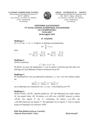 ΕΛΛΗΝΙΚΗ ΜΑΘΗΜΑΤΙΚΗ ΕΤΑΙΡΕΙΑ
Πανεπιστημίου (Ελευθερίου Βενιζέλου) 34
106 79 ΑΘΗΝΑ
Τηλ. 3616532 - 3617784 - Fax: 3641025
e-mail : info@hms.gr
www.hms.gr
GREEK MATHEMATICAL SOCIETY
34, Panepistimiou (Εleftheriou Venizelou) Street
GR. 106 79 - Athens - HELLAS
Tel. 3616532 - 3617784 - Fax: 3641025
e-mail : info@hms.gr
www.hms.gr
ΕΠΙΤΡΟΠΗ ΔΙΑΓΩΝΙΣΜΩΝ
73ος
ΠΑΝΕΛΛΗΝΙΟΣ ΜΑΘΗΤΙΚΟΣ ΔΙΑΓΩΝΙΣΜΟΣ
ΣΤΑ ΜΑΘΗΜΑΤΙΚΑ
“Ο ΘΑΛΗΣ”
20 Οκτωβρίου 2012
Β΄ ΛΥΚΕΙΟΥ
Πρόβλημα 1
Αν 0α ≠ και 1 1α− < < , να βρείτε το πρόσημο της παράστασης
1 α
Α
Κ = − +
Β
,
όπου
1 1 1 1
, .
1 1 1 1
α α α α
α α α α
+ − + −
Α = + Β = −
− + − +
Πρόβλημα 2
Δίνεται η εξίσωση :
2 2
2 1 0x xκ κ− − + = .
Να βρείτε τις τιμές της παραμέτρου κ για τις οποίες η εξίσωση έχει δύο ρίζες στο
διάστημα ( )0,5 με άθροισμα τέταρτων δυνάμεων ίσο με 82.
Πρόβλημα 3
Να προσδιορίσετε τους μη μηδενικούς ακέραιους , καιx y z για τους οποίους ισχύει
ότι
2012 3 2012 5 2012 7
x y z
x y z
= =
+ + +
και το άθροισμα των τετραγώνων των , καιx y z είναι διαιρέτης του 747.
Πρόβλημα 4
Δίνεται κύκλος ( , )c O R , τυχούσα χορδή του AB (όχι διάμετρος) και τυχόν σημείο
M του μικρού τόξου AB . Οι κύκλοι 1( , )c A AM και 2 ( , )c B BM τέμνουν το κύκλο
( , )c O R στα σημεία K και N , αντίστοιχα. Οι κύκλοι 1( , )c A AM και
2 ( , )c B BM τέμνονται στο σημείο T . Να αποδείξετε ότι το σημείο T είναι το σημείο
τομής των διχοτόμων του τριγώνου KMN .
Κάθε θέμα βαθμολογείται με 5 μονάδες
Διάρκεια διαγωνισμού: 3 ώρες Καλή επιτυχία!
 