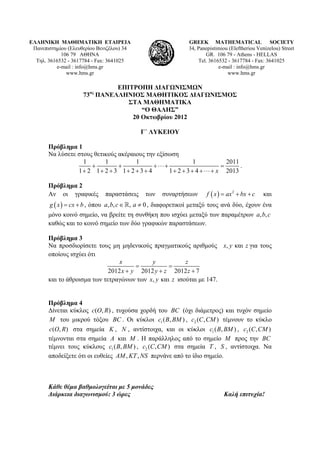 ΕΛΛΗΝΙΚΗ ΜΑΘΗΜΑΤΙΚΗ ΕΤΑΙΡΕΙΑ
Πανεπιστημίου (Ελευθερίου Βενιζέλου) 34
106 79 ΑΘΗΝΑ
Τηλ. 3616532 - 3617784 - Fax: 3641025
e-mail : info@hms.gr
www.hms.gr
GREEK MATHEMATICAL SOCIETY
34, Panepistimiou (Εleftheriou Venizelou) Street
GR. 106 79 - Athens - HELLAS
Tel. 3616532 - 3617784 - Fax: 3641025
e-mail : info@hms.gr
www.hms.gr
ΕΠΙΤΡΟΠΗ ΔΙΑΓΩΝΙΣΜΩΝ
73ος
ΠΑΝΕΛΛΗΝΙΟΣ ΜΑΘΗΤΙΚΟΣ ΔΙΑΓΩΝΙΣΜΟΣ
ΣΤΑ ΜΑΘΗΜΑΤΙΚΑ
“Ο ΘΑΛΗΣ”
20 Οκτωβρίου 2012
Γ΄ ΛΥΚΕΙΟΥ
Πρόβλημα 1
Να λύσετε στους θετικούς ακέραιους την εξίσωση
1 1 1 1 2011
1 2 1 2 3 1 2 3 4 1 2 3 4 2013x
+ + +⋅⋅⋅+ =
+ + + + + + + + + +⋅⋅⋅+
.
Πρόβλημα 2
Αν οι γραφικές παραστάσεις των συναρτήσεων ( ) 2
f x ax bx c= + + και
( )g x cx b= + , όπου , , , 0a b c a∈ ≠ , διαφορετικοί μεταξύ τους ανά δύο, έχουν ένα
μόνο κοινό σημείο, να βρείτε τη συνθήκη που ισχύει μεταξύ των παραμέτρων , ,a b c
καθώς και το κοινό σημείο των δύο γραφικών παραστάσεων.
Πρόβλημα 3
Να προσδιορίσετε τους μη μηδενικούς πραγματικούς αριθμούς , καιx y z για τους
οποίους ισχύει ότι
2012 2012 2012 7
x y z
x y y z z
= =
+ + +
και το άθροισμα των τετραγώνων των , καιx y z ισούται με 147.
Πρόβλημα 4
Δίνεται κύκλος ( , )c O R , τυχούσα χορδή του BC (όχι διάμετρος) και τυχόν σημείο
M του μικρού τόξου BC . Οι κύκλοι 1( , )c B BM , 2 ( , )c C CM τέμνουν το κύκλο
( , )c O R στα σημεία K , N , αντίστοιχα, και οι κύκλοι 1( , )c B BM , 2 ( , )c C CM
τέμνονται στα σημεία A και M . Η παράλληλος από το σημείο M προς την BC
τέμνει τους κύκλους 1( , )c B BM , 2 ( , )c C CM στα σημεία T , S , αντίστοιχα. Να
αποδείξετε ότι οι ευθείες , ,AM KT NS περνάνε από το ίδιο σημείο.
Κάθε θέμα βαθμολογείται με 5 μονάδες
Διάρκεια διαγωνισμού: 3 ώρες Καλή επιτυχία!
 