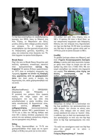 Το hip hop αναπτύχθηκε σε υποβαθμισμένες
περιοχές των ΗΠΑ, όπως το Μπρονξ στη
Νέα Υόρκη, το Μπρούκλιν και άλλες
μεγάλες πόλεις όπου υπήρχε μεγάλη ανεργία
και φτώχεια. Τα 4 στοιχεία δεν
αναπτύχθηκαν την ίδια χρονική στιγμή αλλά
σε διαφορετικές χρονικές περιόδους. Οι
ρίζες του ανάγονται στην δεκαετία του '70,
όταν άρχισαν τα πρώτα δειλά βήματα.
Break Dance
Παρ' όλο που το Break Dance θεωρείται από
πολλούς πρόσφατη ανακάλυψη αποτελεί
στην πραγματικότητα εξέλιξη της
Capoeira! Οι πρώτοι B-boys εμφανίστηκαν
το 1973 όταν οι αντίπαλες συμμορίες της
Αμερικής άρχισαν να λύνουν τις διαφορές
τους χορεύοντας αντί να χρησιμοποιούν
όπλα. Δεν ήταν αυτός ο σκοπός της
δημιουργίας του, απλά χρησιμοποιήθηκε και
για αυτό.
RAP
(RhythmAndPoetry) [ ΠΡΟΣΟΧΗ:
πληροφορία από Wikipedia ]
Η μουσική των μαύρων δίνει έμφαση
κυρίως στο στίχο (ρίμα) και στο
περιεχόμενο του και όχι τόσο στη
μελωδία(λούπα) η οποία συνήθως είναι
απλά συνοδευτική. Η θεματολογία είναι,
κατά κανόνα, βιώματα της
καθημερινότητας (κοινωνικά/πολιτικά
θέματα).Οι πρώτοι MCs εμφανίστηκαν το
75-78 και η ιδέα του MCing δόθηκε από
έναν DJ ο οποίος σύνδεσε μικρόφωνο στο
μείκτη του και πρόφερε ορισμένους στίχους
για να εμψυχώσει τους B-boys.
DJing
Το DJing δημιουργήθηκε το 75-78 και
χρησιμοποιήθηκε στην αρχή για να έχουν
ρυθμό οι B-Boy και μετά για να λένε πάνω
στο ρυθμό των μπιτ τους στίχους τους οι
MCs. Ο πρώτος DJ ήταν ο Kool Herc: με
την απομόνωση κομματιών από διάφορους
δίσκους και την ανάμιξή τους δημιούργησε
τον ήχο του hip hop. Οι DJ ήταν τα αστέρια
του hip hop τα πρώτα χρόνια αλλά από το
1978 και μετά τα φώτα έκλεψαν οι MCs.
Graffiti
Το graffiti ξεκίνησε κάπου στο Μπρονξ, από
έναν 17χρονο Ελληνοαμερικάνο διανομέα
πίτσας, ο οποίος από όπου περνούσε έγραφε
με spray στον τοίχο το όνομα του και τον
αριθμό της οδού του ( ΤΑΚΙ 183). Με τον
καιρό εξελίχθηκε και έφτασε στη σημερινή
του μορφή. Για κάποιους είναι τέχνη, για
άλλους καταστροφή, για τον
writer…τρόπος έκφρασης!
Μπορούμε να πούμε ότι η κουλτούρα του
hip hop προβάλλει την προσωπικότητα του
κάθε ατόμου. Δεν γίνεται να κάνεις κάτι
λάθος, ούτε υπάρχει κάτι το οποίο είναι
γενικά αποδεκτό ότι είναι το ‘σωστό’. Εδώ,
ο καθένας έχει το δικό του προσωπικό στιλ.
Δεν προσαρμόζει το στιλ του στο hip hop
αλλά το hip hop προσαρμόζεται στο στιλ
του.
‘Το καλό και ταυτόχρονα κακό του hip hop
είναι ότι μπορεί να το κάνει ο
οποιοσδήποτε’’
Γιώργος Παρασχάσκης-Γ΄ Λυκείου
 