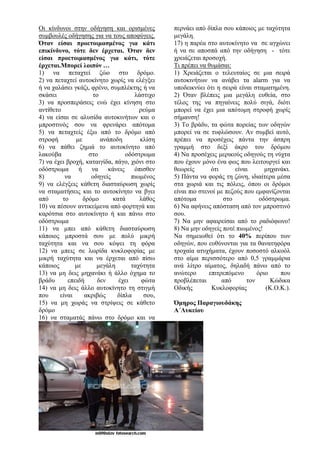Οι κίνδυνοι στην οδήγηση και ορισμένες
συμβουλές οδήγησης για να τους αποφύγεις.
Όταν είσαι προετοιμασμένος για κάτι
επικίνδυνο, τότε δεν έρχεται. Όταν δεν
είσαι προετοιμασμένος για κάτι, τότε
έρχεται.Μπορεί λοιπόν …
1) να πεταχτεί ζώο στο δρόμο.
2) να πεταχτεί αυτοκίνητο χωρίς να ελέγξει
ή να χαλάσει γκάζι, φρένο, συμπλέκτης ή να
σκάσει το λάστιχο
3) να προσπεράσεις ενώ έχει κίνηση στο
αντίθετο ρεύμα
4) να είσαι σε αλυσίδα αυτοκινήτων και ο
μπροστινός σου να φρενάρει απότομα
5) να πεταχτείς έξω από το δρόμο από
στροφή με ανάποδη κλίση
6) να πάθει ζημιά το αυτοκίνητο από
λακούβα στο οδόστρωμα
7) να έχει βροχή, καταιγίδα, πάγο, χιόνι στο
οδόστρωμα ή να κάνεις όπισθεν
8) να οδηγείς πιωμένος
9) να ελέγξεις κάθετη διασταύρωση χωρίς
να σταματήσεις και το αυτοκίνητο να βγει
από το δρόμο κατά λάθος
10) να πέσουν αντικείμενα από φορτηγά και
καρότσια στο αυτοκίνητο ή και πάνω στο
οδόστρωμα
11) να μπει από κάθετη διασταύρωση
κάποιος μπροστά σου με πολύ μικρή
ταχύτητα και να σου κόψει τη φόρα
12) να μπεις σε λωρίδα κυκλοφορίας με
μικρή ταχύτητα και να έρχεται από πίσω
κάποιος με μεγάλη ταχύτητα
13) να μη δεις μηχανάκι ή άλλο όχημα το
βράδυ επειδή δεν έχει φώτα
14) να μη δεις άλλο αυτοκίνητο τη στιγμή
που είναι ακριβώς δίπλα σου,
15) να μη χωράς να στρίψεις σε κάθετο
δρόμο
16) να σταματάς πάνω στο δρόμο και να
περνάει από δίπλα σου κάποιος με ταχύτητα
μεγάλη.
17) η παρέα στο αυτοκίνητο να σε αγχώνει
ή να σε αποσπά από την οδήγηση - τότε
χρειάζεται προσοχή.
Τι πρέπει να θυμάσαι:
1) Χρειάζεται ο τελευταίος σε μια σειρά
αυτοκινήτων να ανάβει τα alarm για να
υποδεικνύει ότι η σειρά είναι σταματημένη.
2) Όταν βλέπεις μια μεγάλη ευθεία, στο
τέλος της να πηγαίνεις πολύ σιγά, διότι
μπορεί να έχει μια απότομη στροφή χωρίς
σήμανση!
3) Το βράδυ, τα φώτα πορείας των οδηγών
μπορεί να σε τυφλώσουν. Αν συμβεί αυτό,
πρέπει να προσέχεις πάντα την άσπρη
γραμμή στο δεξί άκρο του δρόμου
4) Να προσέχεις μερικούς οδηγούς τη νύχτα
που έχουν μόνο ένα φως που λειτουργεί και
θεωρείς ότι είναι μηχανάκι.
5) Πάντα να φοράς τη ζώνη, ιδιαίτερα μέσα
στα χωριά και τις πόλεις, όπου οι δρόμοι
είναι πιο στενοί με πεζούς που εμφανίζονται
απότομα στο οδόστρωμα.
6) Να αφήνεις απόσταση από τον μπροστινό
σου.
7) Να μην αφαιρείσαι από το ραδιόφωνο!
8) Να μην οδηγείς ποτέ πιωμένος!
Να σημειωθεί ότι το 40% περίπου των
οδηγών, που ευθύνονται για τα θανατηφόρα
τροχαία ατυχήματα, έχουν ποσοστό αλκοόλ
στο αίμα περισσότερο από 0,5 γραμμάρια
ανά λίτρο αίματος, δηλαδή πάνω από το
ανώτερο επιτρεπόμενο όριο που
προβλέπεται από τον Κώδικα
Οδικής Κυκλοφορίας (Κ.Ο.Κ.).
Όμηρος Παραγιουδάκης
Α΄Λυκείου
 