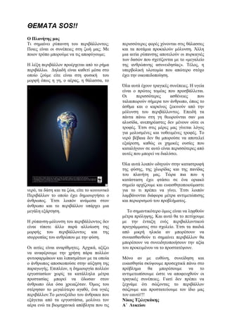 ΘΕΜΑΤΑ SOS!!
Ο Πλανήτης μας
Τι σημαίνει ρύπανση του περιβάλλοντος;
Ποιες είναι οι συνέπειες στη ζωή μας; Με
ποιον τρόπο μπορούμε να τις αποφύγουμε;
Η λέξη περιβάλλον προέρχεται από το ρήμα
περιβάλλω. Δηλαδή είναι καθετί μέσα στο
οποίο ζούμε είτε είναι στη φυσική του
μορφή όπως η γη, ο αέρας, η θάλασσα, το
νερό, τα δάση και τα ζώα, είτε το κοινωνικό
Περιβάλλον το οποίο έχει δημιουργήσει ο
άνθρωπος. Έτσι λοιπόν ανάμεσα στον
άνθρωπο και το περιβάλλον υπάρχει μια
μεγάλη εξάρτηση.
Η ρύπανση-μόλυνση του περιβάλλοντος δεν
είναι τίποτε άλλο παρά αλλοίωση της
μορφής του περιβάλλοντος και της
ισορροπίας του ανθρώπου με την φύση.
Οι αιτίες είναι αναρίθμητες. Αρχικά, αξίζει
να αναφέρουμε την χρήση πάρα πολλών
φυτοφαρμάκων και λιπασμάτων με τα οποία
ο άνθρωπος αποσκοπούσε στην αύξηση της
παραγωγής. Επιπλέον, η δημιουργία πολλών
εργοστασίων χωρίς τα κατάλληλα μέτρα
προστασίας μπορεί να έδωσαν στον
άνθρωπο όλα όσα χρειαζόταν. Όμως του
στέρησαν το μεγαλύτερο αγαθό, ένα υγιές
περιβάλλον.Το μονοξείδιο του άνθρακα που
εξάγεται από τα εργοστάσια, μολύνει τον
αέρα ενώ τα βιομηχανικά απόβλητα που τις
περισσότερες φορές χύνονται στις θάλασσες
και τα ποτάμια προκαλούν μόλυνση. Άλλη
μια αιτία ρύπανσης αποτελούν οι πυρκαγιές
των δασών που σχετίζονται με το «μεγαλείο
της ανθρώπινης ασυνειδησίας». Τέλος, η
υπερβολική υλοτομία που απώτερο στόχο
έχει την οικοπεδοποίηση.
Όλα αυτά έχουν τραγικές συνέπειες. Η υγεία
είναι ο πρώτος τομέας που προσβάλλεται.
Οι περισσότερες ασθένειες που
ταλαιπωρούν σήμερα τον άνθρωπο, όπως το
άσθμα και ο καρκίνος ξεκινούν από την
μόλυνση του περιβάλλοντος. Επειδή τα
πάντα πάνω στη γη θεωρούνται σαν μια
αλυσίδα, ανεπηρέαστες δεν μένουν ούτε οι
τροφές. Έτσι στις μέρες μας γίνεται λόγος
για μολυσμένες και νοθευμένες τροφές. Το
νερό βέβαια δεν θα μπορούσε να αποτελεί
εξαίρεση, καθώς οι χημικές ουσίες που
καταλήγουν σε αυτό είναι περισσότερες από
αυτές που μπορεί να διαλύσει.
Όλα αυτά λοιπόν οδηγούν στην καταστροφή
της φύσης, της χλωρίδας και της πανίδας
του πλανήτη μας. Τώρα πια που η
κατάσταση έχει φτάσει σε ένα οριακό
σημείο αρχίζουμε και ευαισθητοποιούμαστε
για το τι πρέπει να γίνει. Έτσι λοιπόν
λαμβάνονται διάφορα μέτρα αντιμετώπισης
και περιορισμού του προβλήματος.
Το σημαντικότερο όμως είναι να ληφθούν
μέτρα πρόληψης. Και αυτό θα το πετύχουμε
με την ένταξη ενός περιβαλλοντικού
προγράμματος στο σχολείο. Έτσι τα παιδιά
από μικρή ηλικία αν μπορέσουν να
συναισθανθούν τι σημαίνει περιβάλλον θα
μπορέσουν να συνειδητοποιήσουν την αξία
του προκειμένου να το προστατέψουν.
Μόνο αν με ευθύνη, συνείδηση και
ευαισθησία σκύψουμε προσεχτικά πάνω στο
πρόβλημα θα μπορέσουμε να το
αντιμετωπίσουμε ώστε να αποφευχθούν οι
τραγικές συνέπειες. Γιατί δεν πρέπει να
ξεχνάμε ότι σώζοντας το περιβάλλον
σώζουμε και προστατεύουμε τον ίδιο μας
τον εαυτό!!!
Νίκος Τζιλιγκάκης
A΄ Λυκείου
 