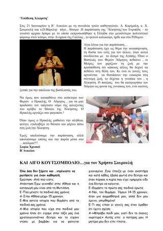 ‘Υπόθεση Άλκηστη’
Στις 21 Ιανουαρίου η Β΄ Λυκείου με τη συνοδεία τριών καθηγητών(κ. Λ. Καρίμαλη, κ. Χ.
Σουρουλή και κ.Ό.Βάρελη) πήγε…θέατρο .Η παράσταση της ‘Άλκηστης’του Ευριπίδη – το
γνωστό αρχαίο δράμα με το οποίο εκπροσωπήθηκε η Ελλάδα στο μεγαλύτερο πολιτιστικό
φόρουμ στον κόσμο, στην Avignon της Γαλλίας , το φετινό καλοκαίρι, ήρθε και στο Ρέθυμνο.
Λίγα λόγια για την παράσταση…
Η παράσταση έχει ως θέμα την αυταπάρνηση,
τη θυσία του ενός για τον άλλον, όταν αυτοί
συνδέονται με το δεσμό της Αγάπης. Όταν ο
Βασιλιάς των Φερών Άδμητος πεθαίνει , οι
Μοίρες του χαρίζουν τη ζωή με την
προϋπόθεση ότι κάποιος άλλος θα δεχτεί να
πεθάνει στη θέση του. Κι ενώ οι γονείς τους
αρνούνται να θυσιάσουν την ευκαιρία στη
σύντομη ζωή, το δέχεται η γυναίκα του , η
Άλκηστη. Ο πατέρας του θα κατηγορήσει τον
Άδμητο ως φονιά της γυναίκας του, ενώ εκείνος
ξεσπά για την απώλεια της βασίλισσάς του.
Να όμως που καταφθάνει στο ανάκτορο των
Φερών ο Ηρακλής. Ο Άδμητος , για να μην
προδώσει τον υπέρτατο νόμο της φιλοξενίας
του κρύβει το θάνατο της Άλκηστης. Ο
Ηρακλής οργιάζει στο φαγοπότι !
Όταν όμως ο Ηρακλής μαθαίνει την αλήθεια,
φεύγει, εγκλωβίζει το θάνατο και φέρνει πίσω
στη ζωή την Άλκηστη.
Εμείς απολαύσαμε την παράσταση, αλλά
απολαύσαμε επίσης και την παρέα μέσα στο
…πούλμαν!!!
Σοφία Χρυσού
Β΄Λυκείου
ΚΑΙ ΛΙΓΟ ΚΟΥΤΣΟΜΠΟΛΙΟ…για τον Χρήστο Σουρουλή
Όλα όσα δεν ξέρετε και …ντρέπεστε να
ρωτήσετε για έναν καθηγητή.
Ερώτηση -Από πού είστε;
Απάντηση:Έχω γεννηθεί στην Αθήνα και η
καταγωγή μου είναι από τη Μυτιλήνη.
Ε-Πού μένατε τα παιδικά σας χρόνια;
Α-Στην Αθήνα μέχρι 15 χρονών.
Ε-Μια αστεία ιστορία που θυμάστε από τα
παιδικά σας χρόνια;
Α-Μια ιστορία που είχα στα παιδικά μου
χρόνια ήταν ότι είχαμε στην τάξη μας ένα
χριστουγεννιάτικο δέντρο και το είχανε
ντύσει με βαμβάκι για να φαίνεται
χιονισμένο .Εγώ έπαιζα με έναν αναπτήρα
και κατά λάθος έβαλα φωτιά στο δέντρο και
όταν πέρασε η κυρία που είχε εφημερία είδε
ένα δέντρο να καίγεται.
Ε-Θυμάστε το πρώτο σας παιδικό έρωτα;
Α-Ναι, τον θυμάμαι. Ήμουν 14-15 χρονών,
ήταν μια συμμαθήτριά μου, αλλά δεν μου
έμεινε…απωθημένο!
Ε-Τι σας είπαν οι γονείς σας όταν έμαθαν
ότι έχετε σχέση;
Α-«Μπράβο παιδί μου, γιατί δεν το έκανες
νωρίτερα;» Αυτός είπε ο πατέρας μου. Η
μητέρα μου δεν είπε τίποτα…
 