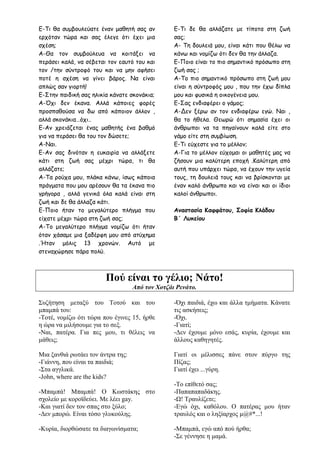 Ε-Τι θα συμβουλεύατε έναν μαθητή σας αν
ερχόταν τώρα και σας έλεγε ότι έχει μια
σχέση;
Α-Θα τον συμβούλευα να κοιτάξει να
περάσει καλά, να σέβεται τον εαυτό του και
τον /την σύντροφό του και να μην αφήσει
ποτέ η σχέση να γίνει βάρος. Να είναι
απλώς σαν γιορτή!
Ε-Στην παιδική σας ηλικία κάνατε σκονάκια;
Α-Όχι δεν έκανα. Αλλά κάποιες φορές
προσπαθούσα να δω από κάποιον άλλον ,
αλλά σκονάκια…όχι..
Ε-Αν χρειάζεται ένας μαθητής ένα βαθμό
για να περάσει θα του τον δώσετε;
Α-Ναι.
Ε-Αν σας δινόταν η ευκαιρία να αλλάξετε
κάτι στη ζωή σας μέχρι τώρα, τι θα
αλλάζατε;
Α-Τα ρούχα μου, πλάκα κάνω, ίσως κάποια
πράγματα που μου αρέσουν θα τα έκανα πιο
γρήγορα , αλλά γενικά όλα καλά είναι στη
ζωή και δε θα άλλαζα κάτι.
Ε-Ποιο ήταν το μεγαλύτερο πλήγμα που
είχατε μέχρι τώρα στη ζωή σας;
Α-Το μεγαλύτερο πλήγμα νομίζω ότι ήταν
όταν χάσαμε μια ξαδέρφη μου από ατύχημα
.Ήταν μόλις 13 χρονών. Αυτό με
στεναχώρησε πάρα πολύ.
Ε-Τι δε θα αλλάζατε με τίποτα στη ζωή
σας;
Α- Τη δουλειά μου, είναι κάτι που θέλω να
κάνω και νομίζω ότι δεν θα την άλλαζα.
Ε-Ποιο είναι το πιο σημαντικό πρόσωπο στη
ζωή σας ;
Α-Το πιο σημαντικό πρόσωπο στη ζωή μου
είναι η σύντροφός μου , που την έχω δίπλα
μου και φυσικά η οικογένεια μου.
E-Σας ενδιαφέρει ο γάμος;
Α-Δεν ξέρω αν τον ενδιαφέρω εγώ. Ναι ,
θα το ήθελα. Θεωρώ ότι σημασία έχει οι
άνθρωποι να τα πηγαίνουν καλά είτε στο
γάμο είτε στη συμβίωση.
Ε-Τι εύχεστε για το μέλλον;
Α-Για το μέλλον εύχομαι οι μαθητές μας να
ζήσουν μια καλύτερη εποχή .Καλύτερη από
αυτή που υπάρχει τώρα, να έχουν την υγεία
τους, τη δουλειά τους και να βρίσκονται με
έναν καλό άνθρωπο και να είναι και οι ίδιοι
καλοί άνθρωποι.
Αναστασία Καφφάτου, Σοφία Κλάδου
Β΄ Λυκείου
Πού είναι το γέλιο; Νάτο!
Από τον Χοτζάι Ρενάτο.
Συζήτηση μεταξύ του Τοτού και του
μπαμπά του:
-Τοτέ, νομίζω ότι τώρα που έγινες 15, ήρθε
η ώρα να μιλήσουμε για το σεξ.
-Ναι, πατέρα. Για πες μου, τι θέλεις να
μάθεις;
Μια ξανθιά ρωτάει τον άντρα της:
-Γιάννη, που είναι τα παιδιά;
-Στα αγγλικά.
-John, where are the kids?
-Μπαμπά! Μπαμπά! Ο Κωστάκης στο
σχολείο με κοροϊδεύει. Με λέει gay.
-Και γιατί δεν τον σπας στο ξύλο;
-Δεν μπορώ. Είναι τόσο γλυκούλης.
-Κυρία, διορθώσατε τα διαγωνίσματα;
-Όχι παιδιά, έχω και άλλα τμήματα. Κάνατε
τις ασκήσεις;
-Όχι.
-Γιατί;
-Δεν έχουμε μόνο εσάς, κυρία, έχουμε και
άλλους καθηγητές.
Γιατί οι μέλισσες πάνε στον πύργο της
Πίζας;
Γιατί έχει ...γύρη.
-Το επίθετό σας;
-Παπαπαπαδάκης.
-Ω! Τραυλίζετε;
-Εγώ όχι, καθόλου. Ο πατέρας μου ήταν
τραυλός και ο ληξίαρχος μ@#*...!
-Μπαμπά, εγώ από πού ήρθα;
-Σε γέννησε η μαμά.
 