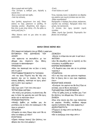 -Και η μαμά από πού ήρθε;
-Την γέννησε η πεθερά μου, δηλαδή η
γιαγιά σου.
-Και η γιαγιά από πού ήρθε;
-Από την κόλαση.
Δυο ξανθιές περιμένουν ένα ταξί. Όταν
φτάνει το ταξί, μπαίνουν οι ξανθιές. Ο
ταξιτζής ρωτάει: «Κορίτσια, πού πάμε;».
Και λέει η μία στην άλλη: «Τι, θα έρθει κι
αυτός μαζί μας;!».
-Μην δώσετε ποτέ σε μια γάτα να φάει
φασολάδα.
-Γιατί;
-Γιατί κλάνει το γατί!
Ένας ταξιτζής έκανε τη βραδινή του βάρδια
και μπαίνει μια γυμνή γυναίκα και του λέει:
-Πάμε αεροδρόμιο!
Προχωράει ο ταρίφας δυο μέτρα, σκέφτεται,
γυρνάει και κοιτάζει. Προχωρά άλλα δυο
μέτρα, την ξανακοιτά.
-Τι γίνεται; Δεν έχεις ξαναδεί γυμνή
γυναίκα;
-Μπα, γυμνή έχω ξαναδεί. Πορτοφόλι δεν
βλέπω και ανησυχώ.
ΜΑΝΑ ΕΙΝΑΙ ΜΟΝΟ ΜΙΑ
25+1 σημαντικά πράγματα που με δίδαξε η μαμά μου:
ΕΚΤΙΜΗΣΗ ΤΗΣ ΔΟΥΛΕΙΑΣ ΤΟΥ
ΑΛΛΟΥ
«Αν πρόκειται να σκοτωθείτε με τον
αδερφό σου, πηγαίνετε έξω. Μόλις
τελείωσα το σφουγγάρισμα.»
ΠΡΟΣΕΥΧΗ
«Κάνε την προσευχή σου να βγει ο λεκές
από το χαλί.»
ΠΡΟΓΡΑΜΜΑΤΙΣΜΟΣΣΤΑ ΤΑΞΙΔΙΑ
«Αν την άλλη Πέμπτη που θα πάω στο
σχολείο σου για το τρίμηνο, δεν έχεις
καλούς βαθμούς, καλύτερα να έχεις φύγει
από το σπίτι πριν γυρίσω.»
ΛΟΓΙΚΗ
«Δεν έχει γιατί. Γιατί έτσι είπα εγώ.»
ΤΕΤΡΑΓΩΝΗ ΛΟΓΙΚΗ
«Αν πέσεις και ματώσεις τα γόνατά σου, θα
φας το ξύλο της χρονιάς σου γιατί θα έχεις
σκίσει και το παντελόνι σου.»
ΠΡΟΝΟΗΤΙΚΟΤΗΤΑ
«Άλλαξε βρ@κί, ρε παιδάκι μου. Αν
χτυπήσεις και σε πάνε στο νοσοκομείο τι θα
πουν οι γιατροί;»
ΕΙΡΩΝΕΙΑ
«Σταμάτα να κλαις δίχως λόγο γιατί θα σε
κάνω να κλάψεις με λόγο.»
ΕΥΛΥΓΙΣΙΑ
«Ωραίο πλύσιμο έκανες! Δεν βλέπεις τον
σβέρκο σου που είναι μαύρος;»
ΩΣΜΩΣΗ
«Κλείσε το στόμα σου και φάε το φαΐ σου.»
ΑΝΤΟΧΗ
«Δεν θα σηκωθείς από το τραπέζι αν δεν
τελειώσεις τα ρεβύθια σου.»
ΚΑΙΡΙΚΟ ΦΑΙΝΟΜΕΝΟ
«Το δωμάτιό σου είναι σαν να το χτύπησε
τυφώνας.»
ΥΠΟΚΡΙΣΙΑ
«Ό,τι σου λέω εγώ σου φαίνεται παράλογο.
Εσύ τα ξέρεις όλα κι εγώ είμαι παράλογη,
έτσι;»
ΒΙΟΛΟΓΙΚΟΣ ΚΥΚΛΟΣ
«Συνέχισε την γκρίνια και θα δεις! Εγώ σε
γέννησα, εγώ σε θα σε σκοτώσω.»
ΠΑΡΑΔΕΙΓΜΑ ΣΥΜΠΕΡΙΦΟΡΑΣ
«Πού τά ‘μαθες αυτά, ρε παιδάκι μου; Γιατί
δεν βλέπεις τον αδερφό σου; Έτσι κάνει;»
ΖΗΛΕΙΑ
«Εγώ στην ηλικία σου δεν είχα παπούτσια
να φορέσω. Χιλιάδες παιδάκια σήμερα
γυρνάνε ξυπόλητα. Μην είσαι αχάριστος.»
ΔΙΟΡΑΤΙΚΟΤΗΤΑ
«Περίμενε να πάμε σπίτι και θα δεις.»
ΥΠΟΜΟΝΗ
«Θα το ανοίξουμε όταν πάμε σπίτι.»
 