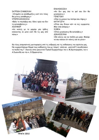 ΙΑΤΡΙΚΗ ΣΥΜΒΟΥΛΗ
«Σταμάτα να αλληθωρίζεις γιατί στο τέλος
θα μείνεις αλλήθωρος.»
ΥΠΕΡΕΥΑΙΣΘΗΣΙΑ
«Βάλε το πουλόβερ σου. Κάνει κρύο και δεν
το καταλαβαίνεις.»
ΧΙΟΥΜΟΡ
«Αν κοπείς με το μαχαίρι μην έρθεις
κλαίγοντας σε μένα γιατί θα τις φας από
πάνω.»
ΕΝΗΛΙΚΙΩΣΗ
«Αν δεν φας όλο το φαΐ σου δεν θα
μεγαλώσεις.»
ΓΕΝΕΤΙΚΗ
«Όλα τα χούγια του πατέρα σου πήρες.»
ΚΑΤΑΓΩΓΗ
«Όταν σου δίνουν κάτι να λες ευχαριστώ.
Μην είσαι βλάχος.»
ΣΟΦΙΑ
«Όταν μεγαλώσεις θα καταλάβεις.»
ΔΙΚΑΙΟΣΥΝΗ
«Θα κάνεις και συ παιδιά μια μέρα. Μακάρι
να σου κάνουν ότι κάνεις εσύ σε μένα.»
Και λίγες αναμνηστικές φωτογραφίες από τις εκδρομές και τις εκδηλώσεις του σχολείου μας.
Να ευχαριστήσουμε θερμά τους καθηγητές που με τόλμη ( αλλά και ..γοητεία!!! ) συνοδεύσανε
τα παιδιά της Γ΄Λυκείου στην μαγευτική Πράγα! Ευχαριστούμε την κ. Μ.Χριστοφοράκη, τον κ
Α.Ιωαννίδη και την κ. Χ.Ορφανιώτου.
ΠΡΑΓΑ 2012
 