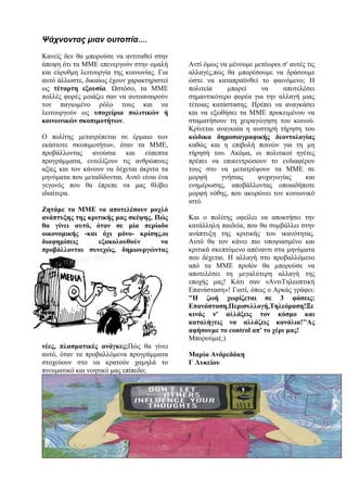 Ψάχνοντας μιαν ουτοπία….
Κανείς δεν θα μπορούσε να αντιταθεί στην
άποψη ότι τα ΜΜΕ επενεργούν στην ομαλή
και εύρυθμη λειτουργία της κοινωνίας. Για
αυτό άλλωστε, δικαίως έχουν χαρακτηριστεί
ως τέταρτη εξουσία. Ωστόσο, τα ΜΜΕ
πολλές φορές μοιάζει σαν να αυτοαναιρούν
τον παγιωμένο ρόλο τους και να
λειτουργούν ως υποχείρια πολιτικών ή
κοινωνικών σκοπιμοτήτων.
Ο πολίτης μετατρέπεται σε έρμαιο των
εκάστοτε σκοπιμοτήτων, όταν τα ΜΜΕ,
προβάλλοντας ανούσια και εύπεπτα
προγράμματα, ευτελίζουν τις ανθρώπινες
αξίες και τον κάνουν να δέχεται άκριτα τα
μηνύματα που μεταδίδονται. Αυτό είναι ένα
γεγονός που θα έπρεπε να μας θλίβει
ιδιαίτερα.
Ζητάμε τα ΜΜΕ να αποτελέσουν μοχλό
ανάπτυξης της κριτικής μας σκέψης. Πώς
θα γίνει αυτό, όταν σε μία περίοδο
οικονομικής -και όχι μόνο- κρίσης,οι
διαφημίσεις εξακολουθούν να
προβάλλονται συνεχώς, δημιουργώντας
νέες, πλασματικές ανάγκες;Πώς θα γίνει
αυτό, όταν τα προβαλλόμενα προγράμματα
στοχεύουν στο να κρατούν χαμηλά το
πνευματικό και νοητικό μας επίπεδο;
Αντί όμως να μένουμε μετέωροι σ' αυτές τις
αλλαγές,πώς θα μπορέσουμε να δράσουμε
ώστε να καταπραϋνθεί το φαινόμενο; Η
πολιτεία μπορεί να αποτελέσει
σημαντικότερο φορέα για την αλλαγή μιας
τέτοιας κατάστασης. Πρέπει να αναγκάσει
και να εξωθήσει τα ΜΜΕ προκειμένου να
σταματήσουν τη χειραγώγηση του κοινού.
Κρίνεται αναγκαία η αυστηρή τήρηση του
κώδικα δημοσιογραφικής δεοντολογίας
καθώς και η επιβολή ποινών για τη μη
τήρησή του. Ακόμα, οι πολιτικοί ηγέτες
πρέπει να επικεντρώσουν το ενδιαφέρον
τους στο να μετατρέψουν τα ΜΜΕ σε
μορφή γνήσιας ψυχαγωγίας και
ενημέρωσης, αποβάλλοντας οποιαδήποτε
μορφή νόθης, που ακυρώνει τον κοινωνικό
ιστό.
Και ο πολίτης οφείλει να αποκτήσει την
κατάλληλη παιδεία, που θα συμβάλλει στην
ανάπτυξη της κριτικής του ικανότητας.
Αυτό θα τον κάνει πιο υποψιασμένο και
κριτικά σκεπτόμενο απέναντι στα μηνύματα
που δέχεται. Η αλλαγή στο προβαλλόμενο
από τα ΜΜΕ προϊόν θα μπορούσε να
αποτελέσει τη μεγαλύτερη αλλαγή της
εποχής μας! Κάτι σαν «ΑντιΤηλεοπτική
Επανάσταση»! Γιατί, όπως ο Αρκάς γράφει:
''Η ζωή χωρίζεται σε 3 φάσεις:
Επανάσταση,Περισυλλογή,Τηλεόραση!Ξε
κινάς ν' αλλάξεις τον κόσμο και
καταλήγεις να αλλάζεις κανάλια!''Ας
αφήσουμε το control απ' το χέρι μας!
Μπορούμε(;)
Μαρία Ανδρεδάκη
Γ Λυκείου
 