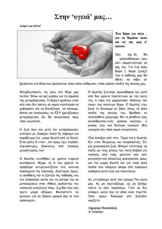 Στην ‘υγειά’ μας…
Δώρο για σένα!
Ένα δώρο για σένα ,
για να θυμάσαι όπου
και να’ σαι πως σ’
αγαπώ…
Όχι, όχι…δε θα
τραγουδήσουμε…έχω
κάτι σημαντικότερο να
σας πω. Για ένα άλλο
δώρο ( δώρο ζωής!)
που ο καθένας μας θα
ήθελε να λάβει αν
βρισκόταν στη θέση που βρίσκονται τόσοι άλλοι άνθρωποι, πόσο μάλλον παιδιά της ηλικίας μας.
Μπερδευτήκατε; Ας μπω στο θέμα μας
λοιπόν. Θέλω να σας μιλήσω για τη σημασία
της μεταμόσχευσης. Η δωρεά οργάνων είναι
κάτι που δεν πρέπει σε καμία περίπτωση να
φοβόμαστε και να διστάζουμε να κάνουμε.
Κάτσε και αναλογίσου, αν ΕΣΥ χρειαζόσουν
μεταμόσχευση. Δε θα σκεφτόσουν ίσως
τόσο εγωιστικά…
Η ζωή πριν και μετά την μεταμόσχευση,
πιστέψτε με, διαφέρει πολύ! Ας πάρουμε για
παράδειγμα τον μικρό Κωστή από τα Χανιά.
Είναι μόλις 8 ετών , και όμως έχει περάσει
περισσότερες δυσκολίες από πολλούς
μεγαλύτερούς του!
Ο Κωστής γεννήθηκε με χρόνια νεφρική
ανεπάρκεια. Μέχρι τα 6 του χρόνια το
πρόβλημα αντιμετωπιζόταν στα κοντινά
νοσοκομεία της περιοχής .Δυστυχώς όμως,
οι συνθήκες και η εξέλιξη της πάθησής του
τον ανάγκασαν αυτόν και τη μητέρα του να
μετακομίσουν στην Αθήνα, αφήνοντας την
υπόλοιπη οικογένεια πίσω…Σχεδόν όλοι σας
έχετε μικρά αδέρφια. Φανταστείτε να
φεύγουν για να ζήσουν μακριά σας σε ένα
νοσοκομείο…
Ο Κωστής ξεκίνησε αιμοκάθαρση και μετά
από δυο χρόνια περιπετειών με την υγεία
του, η τύχη τού χαμογέλασε. Κάποιος τού
έκανε ένα πολύτιμο δώρο. Ο Κωστής είχε
ξανά το δικαίωμα να ζήσει όπως τα άλλα
παιδιά της ηλικίας του. Βρέθηκε το
πολυπόθητο μόσχευμα. Με τη βοήθεια ενός
συνανθρώπου-ενός φύλακα αγγέλου- ο
μικρός είχε πια δεύτερη ευκαιρία .Μια
ευκαιρία που τόσο καιρό ονειρευόταν.
Όλα άλλαξαν από τότε. Τώρα πια ο Κωστής
δεν είναι θλιμμένος και κουρασμένος. Ζει
μια φυσιολογική ζωή. Μπορεί επιτέλους να
παίξει με τους φίλους του. Αυτό βέβαια για
πολλούς από εσάς φαίνεται σαν κάτι
αυτονόητο και απολύτως φυσιολογικό, όμως
για τον μικρό Κωστή και για τόσα άλλα
παιδιά που πάσχουν ακόμα από παρόμοια
νοσήματα αυτό είναι μια πολυτέλεια.
Ας εκτιμήσουμε αυτό που έχουμε.Την υγεία
μας. Ας μη γκρινιάζουμε, ας μη ζητάμε
πάντα το κάτι παραπάνω. Γιατί αν δεν
υπάρχει υγεία όλα τα άλλα είναι περιττά.
Όλοι έχουν δικαίωμα στη ζωή.Δεν
νομίζετε;
Δήμητρα Παπαδάκη
Α΄Λυκείου
 