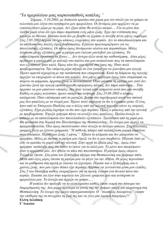 ‘Το ημερολόγιο μιας καρκινοπαθούς κοπέλας ’
‘Σήμερα , 5.10.2003, με δυσκολία κρατάω στα χέρια μου τον στυλό για να γράψω τα
τελευταία μου λόγια στο αγαπημένο μου ημερολόγιο. Οι δυνάμεις μου αρχίζουν να με
εγκαταλείπουν μέρα με τη μέρα. Δεν ξέρω πόσο θα αντέξω ακόμα…. Για το μόνο που
νιώθω χαρά είναι ότι έχω πάρει παράταση ενός μήνα ζωής. Έχω την εντύπωση πως
κερδίζω το θάνατο. Ωστόσο αυτό δεν με βοηθά να ξεχάσω τι συνέβη πέντε μήνες νωρίτερα.
Στις 2.05.2003 άρχισα να έχω κάποιες ενοχλήσεις στο κεφάλι. Δεν το σπουδαιολόγησα και
το απέδωσα στις πολλές ώρες διαβάσματος. Εξάλλου προετοιμαζόμουν για τις
πανελλαδικές εξετάσεις. Οι πόνοι όμως δυνάμωναν ολοένα και περισσότερο. Μόλις
τελείωσα με τις εξετάσεις μου η μητέρα μου έκλεισε ραντεβού για εξετάσεις. Τα
αποτελέσματα αργούσαν να βγουν…. Δεν άντεχα άλλο αυτή την καθυστέρηση.. Δέκα μέρες
αργότερα η μητέρα μου με φώναξε στο σαλόνι και μου ανακοίνωσε πως τα αποτελέσματα
των εξετάσεων ήταν καλά. Όμως κάτι δεν μου άρεσε στο ύφος της. Ήταν πολύ
προβληματισμένη. Την επόμενη μέρα πήγαμε σε ένα γιατρό για να ξεκινήσω μια αγωγή.
Ήμουν αρκετά αγχωμένη με την κατάσταση που επικρατούσε. Κατά τη διάρκεια της αγωγής
άρχιζαν να υποχωρούν οι πόνοι στο κεφάλι. Δυο μήνες αργότερα όμως όταν σταμάτησα να
παίρνω τα φάρμακα, άρχισαν ξανά οι πονοκέφαλοι. Όταν ρώτησα τη μητέρα μου γιατί δεν
ξεκινάω ξανά την αγωγή εφόσον ένιωθα αφόρητους πόνους, δεν πήρα απάντηση… Τότε
άρχισαν να μου μπαίνουν υποψίες .Δεν ήταν τελικά κάτι ασήμαντο αυτό που μου συνέβη.
Καθώς οι μέρες κυλούσαν, ήμουν ακόμα πιο ανήσυχη. Στις 25.08.2003 ο κόσμος
κατέρρευσε. Όταν επέστρεφα από τα μαγαζιά, βρήκα στο ταχυδρομικό κουτί του σπιτιού
μας δυο φακέλους με το όνομά μου. Ήμουν πολύ περίεργη να δω τι έγραφαν μέσα. Ο ένας
ήταν από το Υπουργείο Παιδείας και ο άλλος από την κλινική που είχα κάνει τις ιατρικές
εξετάσεις. Είχα μεγάλη λαχτάρα να δω που είχα περάσει. Όμως ο φάκελος από την κλινική
με προβλημάτισε. Έτρεξα γρήγορα πάνω να ανοίξω τους φακέλους. Πρώτα άνοιξα το
φάκελο με τα αποτελέσματα των πανελλαδικών εξετάσεων. Τρελάθηκα από τη χαρά μου.
Θα φοιτούσα στη Νομική στο Πανεπιστήμιο της Θεσσαλονίκης .Το όνειρο μου άρχιζε να
πραγματοποιείται. Όλα όμως σκοτείνιασαν όταν άνοιξα το δεύτερο φάκελο. Στις τελευταίες
γραμμές έλεγε με έντονα γράμματα:’’H ασθενής πάσχει από καλπάζουσα μορφή καρκίνου
στον εγκέφαλο. Περιθώριο ζωής 1 μήνας’’. Έβαλα τα κλάματα και δεν μπορούσα να
ηρεμήσω. Μόλις με άκουσε η μητέρα μου έτρεξε να δει τι μου συμβαίνει. Πάγωσε όταν με
είδε να κρατάω το χαρτί από την κλινική. Στην αρχή τα έβαλα μαζί της , όμως όταν
ηρέμησα κατάλαβα πως ότι έκανε το έκανε για το καλό μου. Το μόνο που σκεφτόμουν
ήταν η αρρώστια μου. Δεν ήθελα να πάω στο πανεπιστήμιο. Η μητέρα όμως επέμενε.
Τελικά με έπεισε. Στα μέσα του Σεπτέμβρη πήγαμε στη Θεσσαλονίκη και βρήκαμε σπίτι.
Μετά από λίγες μέρες έπεισα τη μητέρα μου να φύγει για την Αθήνα. Οι μέρες περνούσαν
και τα μαθήματα στη σχολή με έκαναν να ξεχνιέμαι. Πέρασε και ο Σεπτέμβρης και ο
χρόνος ζωής που μου είχαν δώσει είχε περάσει. Άρχισαν να γεννιούνται μέσα μου ελπίδες.
Στις 5 του Οκτώβρη καθώς ετοιμαζόμουν για τη σχολή, ένιωσα ένα δυνατό πόνο στο
κεφάλι. Έκατσα για λίγο στην καρέκλα του ξύλινου γραφείου μου και αντίκρισα το
ημερολόγιο μου. Το άνοιξα και άρχιζα να γράφω…..’
Η κοπέλα δεν πρόλαβε να το ολοκληρώσει καθώς έπεσε νεκρή στο πάτωμα του
διαμερίσματός της. Δυο μέρες αργότερα οι γονείς της την βρήκαν νεκρή και ολομόναχη στη
Θεσσαλονίκη. Το όνειρο της έμεινε απραγματοποίητο. Ο ‘’σιωπηλός δολοφόνος’’ νίκησε
την επιθυμία της να συνεχίσει τη ζωή της και να γίνει μία λαμπρή δικηγόρος!!!
Ελένη Δελιδάκη
Γ΄Λυκείου
 