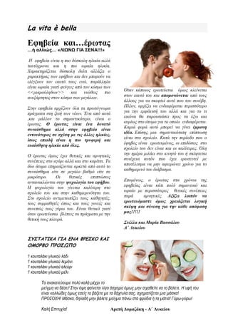 La vita è bella
Εφηβεία και…έρωτας
…ή αλλιώς… «ΛΙΩΝΩ ΓΙΑ ΣΕΝΑ!!!»
Η εφηβεία είναι η πιο δύσκολη ηλικία αλλά
ταυτόχρονα και η πιο ωραία ηλικία.
Χαρακτηρίζεται δύσκολη διότι αλλάζει ο
χαρακτήρας των εφήβων και δεν μπορούν να
ελέγξουν τον εαυτό τους ενώ, παράλληλα
είναι ωραία γιατί φεύγεις από τον κόσμο των
<<μικρούληδων>> και νιώθεις πιο
ανεξάρτητος στον κόσμο των μεγάλων.
Στην εφηβεία αρχίζουν όλα τα πρωτόγνωρα
πράγματα στη ζωή των νέων. Ένα από αυτά
,και μάλλον το σημαντικότερο, είναι ο
έρωτας. Ο έρωτας είναι ένα δυνατό
συναίσθημα αλλά στην εφηβεία είναι
εντονότερος σε σχέση με τις άλλες ηλικίες,
ίσως επειδή είναι η πιο τρυφερή και
ευαίσθητη ηλικία από όλες.
Ο έρωτας όμως έχει θετικές και αρνητικές
συνέπειες στο αγόρι αλλά και στο κορίτσι. Τα
δύο άτομα επηρεάζονται αρκετά από αυτό το
συναίσθημα είτε σε μεγάλο βαθμό είτε σε
μικρότερο. Οι θετικές επιπτώσεις
αντανακλώνται στην ψυχολογία του εφήβου.
Η ψυχολογία του γίνεται καλύτερη στο
σχολείο του και στην καθημερινότητα του.
Στο σχολείο αντιμετωπίζει τους καθηγητές,
τους συμμαθητές όπως και τους γονείς και
συνεπώς τους γύρω του. Είναι θετικό γιατί
όταν ερωτεύεσαι βλέπεις τα πράγματα με την
θετική τους πλευρά.
Όταν κάποιος ερωτεύεται όμως κλείνεται
στον εαυτό του και απομονώνεται από τους
άλλους για να σκεφτεί αυτό που του συνέβη.
Πλέον, αρχίζει να ενδιαφέρεται περισσότερο
για την εμφάνισή του αλλά και για το τι
εικόνα θα παρουσιάσει προς τα έξω και
κυρίως στο άτομο για το οποίο ενδιαφέρεται.
Καμιά φορά αυτό μπορεί να γίνει έμμονη
ιδέα. Επίσης, μια σημαντικότατη επίπτωση
είναι στο σχολείο. Κατά την περίοδο που ο
έφηβος είναι ερωτευμένος, οι επιδόσεις στο
σχολείο του δεν είναι και οι καλύτερες. Όλη
την ημέρα μιλάει στο κινητό του ή σκέφτεται
συνέχεια αυτόν που έχει ερωτευτεί με
αποτέλεσμα να μην αφιερώνει χρόνο για το
καθημερινό του διάβασμα.
Επομένως, ο έρωτας στα χρόνια της
εφηβείας είναι κάτι πολύ σημαντικό και
ωραίο με περισσότερες θετικές συνέπειες
παρά αρνητικές. Αξίζει λοιπόν να
ερωτευόμαστε όμως χρειάζεται λογική
σκέψη και σύνεση για την κάθε απόφαση
μας!!!!!
Στέλλα και Μαρία Βασσάλου
Α΄ Λυκείου
ΣΥΣΤΑΤΙΚΑ ΓΙΑ ΕΝΑ ΦΡΕΣΚΟ ΚΑΙ
ΟΜΟΡΦΟ ΠΡΟΣΩΠΟ
1 κουταλάκι γλυκού λάδι
1 κουταλάκι γλυκού λεμόνι
1 κουταλάκι γλυκού αλεύρι
1 κουταλάκι γλυκού μέλι
Τα ανακατεύουμε πολύ καλά μέχρι το
μείγμα να δέσει! Στην όψη φαίνεται λίγο άσχημο όμως μην σιχαθείτε να το βάλετε. Η υφή του
είναι κολλώδες όμως εσείς το βάζετε με τα δάχτυλα σας, σχηματίζεται μια μάσκα!
ΠΡΟΣΟΧΗ! Μάσκα, δηλαδή μην βάλετε μείγμα πάνω στα φρύδια ή τα μάτια! Γύρω-γύρω!
Καλή Επιτυχία! Αρετή Δομαζάκη - Α΄ Λυκείου
 