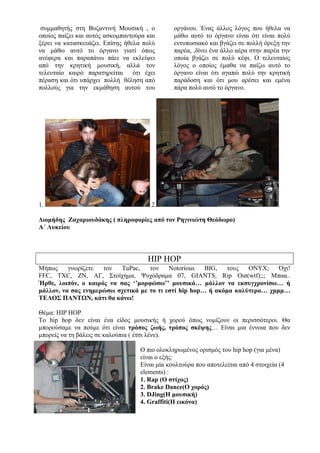 συμμαθητής στη Βυζαντινή Μουσική , ο
οποίος παίζει και αυτός ασκομπαντούρα και
ξέρει να κατασκευάζει. Επίσης ήθελα πολύ
να μάθω αυτό το όργανο γιατί όπως
ανέφερα και παραπάνω πάει να εκλείψει
από την κρητική μουσική, αλλά τον
τελευταίο καιρό παρατηρείται ότι έχει
πέραση και ότι υπάρχει πολλή θέληση από
πολλούς για την εκμάθηση αυτού του
οργάνου. Ένας άλλος λόγος που ήθελα να
μάθω αυτό το όργανο είναι ότι είναι πολύ
εντυπωσιακό και βγάζει σε πολλή όρεξη την
παρέα, ,δίνει ένα άλλο αέρα στην παρέα την
οποία βγάζει σε πολύ κέφι. Ο τελευταίος
λόγος ο οποίος έμαθα να παίζω αυτό το
όργανο είναι ότι αγαπώ πολύ την κρητική
παράδοση και ότι μου αρέσει και εμένα
πάρα πολύ αυτό το όργανο.
1. 2.
Διομήδης Ζαχαριουδάκης ( πληροφορίες από τον Ρηγινιώτη Θεόδωρο)
Α΄ Λυκείου
HIP HOP
Μήπως γνωρίζετε τον TuPac, τον Notorious BIG, τους ONYX; Όχι!
FFC, TXC, ΖΝ, ΑΓ, Στοίχημα, Ψυχόδραμα 07, GIANTS, Rip Out(wtf);;; Μπαα..
Ήρθε, λοιπόν, ο καιρός να σας ‘’μορφώσω’’ μουσικά… μάλλον να εκσυγχρονίσω… ή
μάλλον, να σας ενημερώσω σχετικά με το τι εστί hip hop… ή ακόμα καλύτερα… χμμμ…
ΤΕΛΟΣ ΠΑΝΤΩΝ, κάτι θα κάνω!
Θέμα: HIP HOP
Το hip hop δεν είναι ένα είδος μουσικής ή χορού όπως νομίζουν οι περισσότεροι. Θα
μπορούσαμε να πούμε ότι είναι τρόπος ζωής, τρόπος σκέψης… Είναι μια έννοια που δεν
μπορείς να τη βάλεις σε καλούπια ( έτσι λένε).
Ο πιο ολοκληρωμένος ορισμός του hip hop (για μένα)
είναι ο εξής:
Είναι μία κουλτούρα που αποτελείται από 4 στοιχεία (4
elements) :
1. Rap (Ο στίχος)
2. Brake Dance(O χορός)
3. DJing(Η μουσική)
4. Graffiti(Η εικόνα)
 