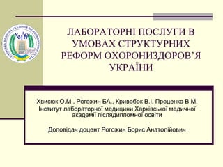 ЛАБОРАТОРНІ ПОСЛУГИ В
УМОВАХ СТРУКТУРНИХ
РЕФОРМ ОХОРОНИЗДОРОВ’Я
УКРАЇНИ
Хвисюк О.М., Рогожин БА., Кривобок В.І, Проценко В.М.
Інститут лабораторної медицини Харківської медичної
академії післядипломної освіти
Доповідач доцент Рогожин Борис Анатолійович
 