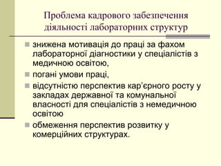 Проблема кадрового забезпечення
діяльності лабораторних структур
 знижена мотивація до праці за фахом
лабораторної діагностики у спеціалістів з
медичною освітою,
 погані умови праці,
 відсутністю перспектив кар’єрного росту у
закладах державної та комунальної
власності для спеціалістів з немедичною
освітою
 обмеження перспектив розвитку у
комерційних структурах.
 
