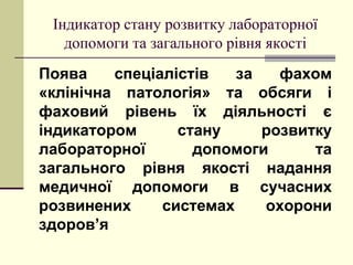 Індикатор стану розвитку лабораторної
допомоги та загального рівня якості
Поява спеціалістів за фахом
«клінічна патологія» та обсяги і
фаховий рівень їх діяльності є
індикатором стану розвитку
лабораторної допомоги та
загального рівня якості надання
медичної допомоги в сучасних
розвинених системах охорони
здоров’я
 