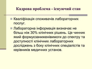 Кадрова проблема - існуючий стан
 Кваліфікація споживачів лабораторних
послуг.
 Лабораторна інформація визначає не
більш ніж 30% клінічних рішень. Це чинник
який формуєзаниженівимоги до спектру та
доступності клінічних лабораторних
досліджень з боку клінічних спеціалістів та
керівників медичних установ.
 