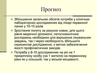 Прогноз
 Збільшення загальних обсягів потреби у клінічних
лабораторних дослідженнях від лікарі первинної
ланки у 10-15 разів
 Зростання попиту за рахунок нових, для цього
рівня медичної допомоги, патогномонічних
досліджень необхідних для вирішення лікувальних
завдань, так і через необхідність збільшити
скринингові дослідження, з метою забезпечення
якості профілактичних заходів.
 Потреба у 8-10 дослідженнях на рік на 1
прикріплену особу (на 1 жителя) на первинному
рівні як у сільській, так у міській місцевості.
 