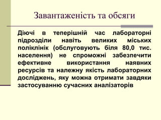 Завантаженість та обсяги
Діючі в теперішній час лабораторні
підрозділи навіть великих міських
поліклінік (обслуговують біля 80,0 тис.
населення) не спроможні забезпечити
ефективне використання наявних
ресурсів та належну якість лабораторних
досліджень, яку можна отримати завдяки
застосуванню сучасних аналізаторів
 