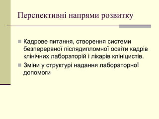 Перспективні напрями розвитку
 Кадрове питання, створення системи
безперервної післядипломної освіти кадрів
клінічних лабораторій і лікарів клініцистів.
 Зміни у структурі надання лабораторної
допомоги
 