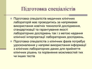 Підготовка спеціалістів
 Підготовка спеціалістів медичних клінічних
лабораторій має проводитись за напрямами
використання новітніх технологій дослідження,
стандартизації та гарантування якості
лабораторних досліджень так і з метою надання
клінічної інтерпретації лабораторних досліджень.
 Підготовка спеціалістів з клінічних фахів потребує
удосконалення у напрямі використання інформації
з клінічних лабораторних даних для прийняття
клінічних рішень та порівняння можливостей тих
чи інших тестів
 