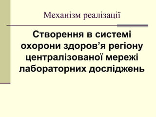 Механізм реалізації
Створення в системі
охорони здоров’я регіону
централізованої мережі
лабораторних досліджень
 