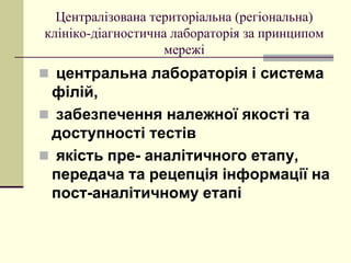 Централізована територіальна (регіональна)
клініко-діагностична лабораторія за принципом
мережі
 центральна лабораторія і система
філій,
 забезпечення належної якості та
доступності тестів
 якість пре- аналітичного етапу,
передача та рецепція інформації на
пост-аналітичному етапі
 