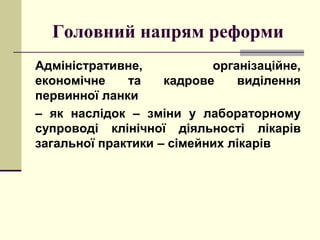 Головний напрям реформи
Адміністративне, організаційне,
економічне та кадрове виділення
первинної ланки
– як наслідок – зміни у лабораторному
супроводі клінічної діяльності лікарів
загальної практики – сімейних лікарів
 