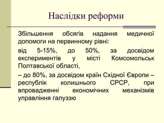 Наслідки реформи
Збільшення обсягів надання медичної
допомоги на первинному рівні:
від 5-15%, до 50%, за досвідом
експериментів у місті Комсомольськ
Полтавської області,
– до 80%, за досвідом країн Східної Європи –
республік колишнього СРСР, при
впровадженні економічних механізмів
управління галуззю
 