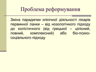 Проблема реформування
Зміна парадигми клінічної діяльності лікарів
первинної ланки – від нозологічного підходу
до холістичного (від грецької – цілісний,
повний, комплексний) або біо-психо-
соціального підходу
 