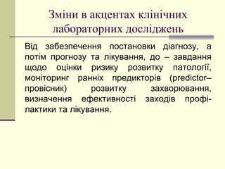 Зміни в акцентах клінічних
лабораторних досліджень
Від забезпечення постановки діагнозу, а
потім прогнозу та лікування, до – завдання
щодо оцінки ризику розвитку патології,
моніторинг ранніх предикторів (predictor–
провісник) розвитку захворювання,
визначення ефективності заходів профі-
лактики та лікування.
 