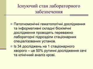 Існуючий стан лабораторного
забезпечення
 Патогномонічні гематологічні дослідження
та інформативні складні біохімічні
дослідження проводять переважно
лабораторні підрозділи стаціонарних
спеціалізованих установ.
 Із 34 досліджень на 1 стаціонарного
хворого – це 50% рутинні дослідження сечі
та клінічний аналіз крові.
 