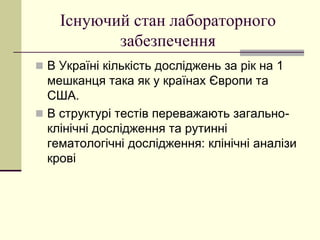 Існуючий стан лабораторного
забезпечення
 В Україні кількість досліджень за рік на 1
мешканця така як у країнах Європи та
США.
 В структурі тестів переважають загально-
клінічні дослідження та рутинні
гематологічні дослідження: клінічні аналізи
крові
 