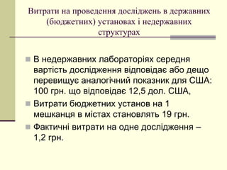 Витрати на проведення досліджень в державних
(бюджетних) установах і недержавних
структурах
 В недержавних лабораторіях середня
вартість дослідження відповідає або дещо
перевищує аналогічний показник для США:
100 грн. що відповідає 12,5 дол. США,
 Витрати бюджетних установ на 1
мешканця в містах становлять 19 грн.
 Фактичні витрати на одне дослідження –
1,2 грн.
 