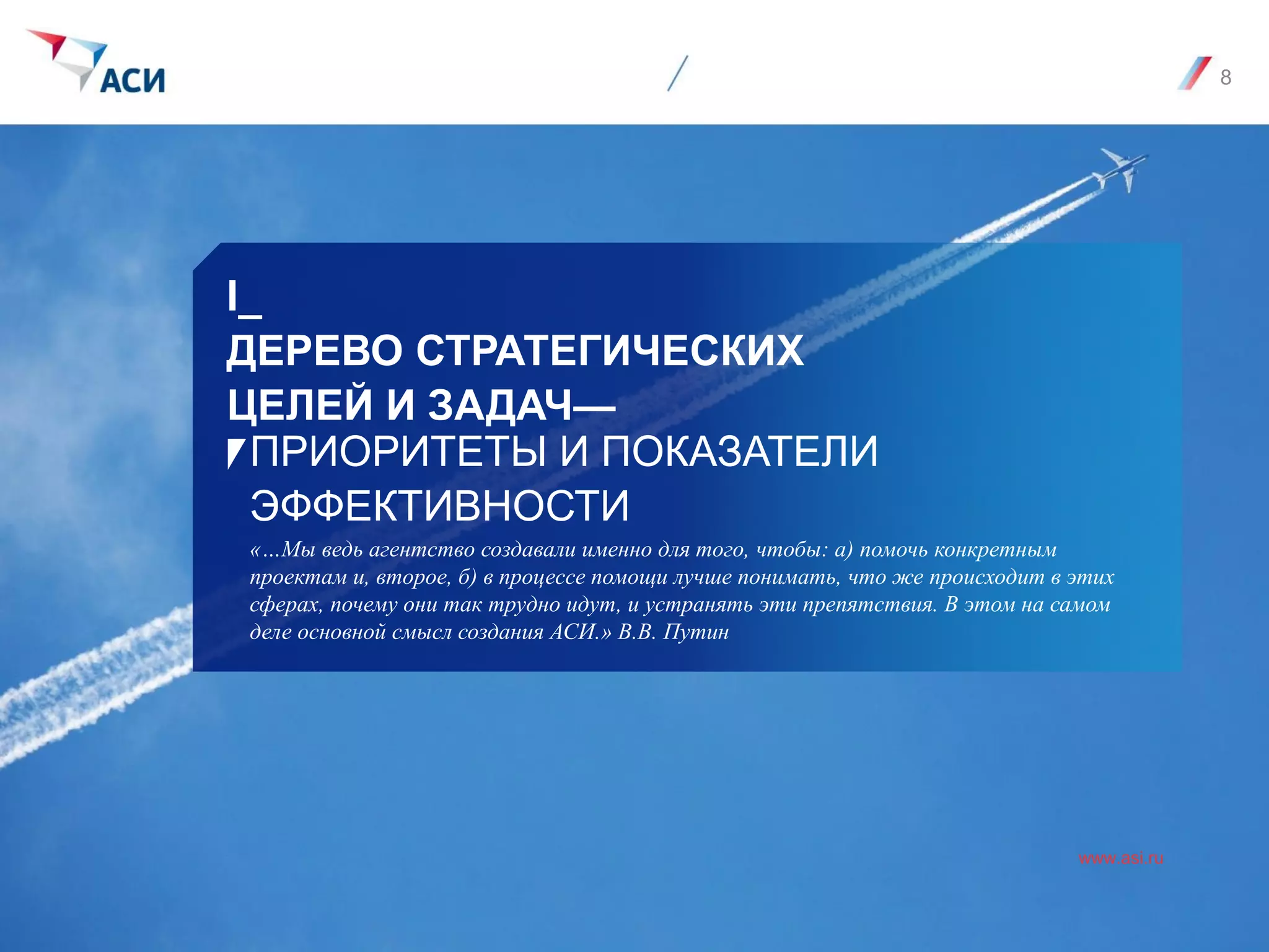 I_
ДЕРЕВО СТРАТЕГИЧЕСКИХ
ЦЕЛЕЙ И ЗАДАЧ—
www.asi.ru
ПРИОРИТЕТЫ И ПОКАЗАТЕЛИ
ЭФФЕКТИВНОСТИ
«…Мы ведь агентство создавали именно для того, чтобы: а) помочь конкретным
проектам и, второе, б) в процессе помощи лучше понимать, что же происходит в этих
сферах, почему они так трудно идут, и устранять эти препятствия. В этом на самом
деле основной смысл создания АСИ.» В.В. Путин
8
 