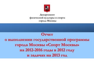 Департамент
физической культуры и спорта
города Москвы
Отчет
о выполнении государственной программы
города Москвы «Спорт Москвы»
на 2012-2016 годы в 2012 году
и задачах на 2013 год
 