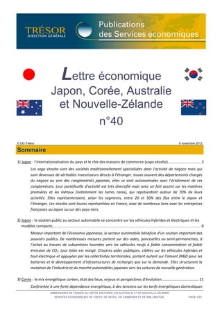 Lettre économique
                              Japon, Corée, Australie
                               et Nouvelle-Zélande
                                      n°40
© DG Trésor                                                                                                                                     6 novembre 2012

Sommaire
1) Japon : l’internationalisation du pays et le rôle des maisons de commerce (sogo shosha) ................................ 3
           Les sogo shosha sont des sociétés traditionnellement spécialisées dans l’activité de négoce mais qui
           sont devenues de véritables investisseurs directs à l’étranger. Issues souvent des départements chargés
           du négoce au sein des conglomérats japonais, elles se sont autonomisées avec l’éclatement de ces
           conglomérats. Leur portefeuille d’activité est très diversifié mais avec un fort accent sur les matières
           premières et les métaux (notamment les terres rares), qui représentent autour de 70% de leurs
           activités. Elles représenteraient, selon les segments, entre 20 et 50% des flux entre le Japon et
           l’étranger. Les shosha sont toutes représentées en France, avec de nombreux liens avec les entreprises
           françaises au Japon ou sur des pays-tiers.

2) Japon : le soutien public au secteur automobile se concentre sur les véhicules hybrides et électriques et les
   modèles compacts ................................................................................................................................................ 8
           Moteur important de l’économie japonaise, le secteur automobile bénéficie d’un soutien important des
           pouvoirs publics. De nombreuses mesures portent sur des aides, ponctuelles ou semi-permanentes, à
           l’achat au travers de subventions tournées vers les véhicules neufs à faible consommation et faible
           émission de CO2. Leur bilan est mitigé. D’autres aides publiques, ciblées sur les véhicules hybrides et
           tout-électrique et appuyées par les collectivités territoriales, portent autant sur l’amont (R&D pour les
           batteries et le développement d’infrastructures de recharge) que sur la demande. Elles structurent la
           mutation de l’industrie et du marché automobiles japonais vers les voitures de nouvelle génération.

3) Corée : le mix énergétique coréen, état des lieux, enjeux et perspectives d’évolution.................................... 11
           Confrontée à une forte dépendance énergétique, à des tensions sur les tarifs énergétiques domestiques
                             AMBASSADES DE FRANCE AU JAPON, EN COREE, EN AUSTRALIE ET EN NOUVELLE-ZELANDE
                                 SERVICES ECONOMIQUES DE TOKYO, DE SEOUL, DE CANBERRA ET DE WELLINGTON                                                  PAGE 1/23
 