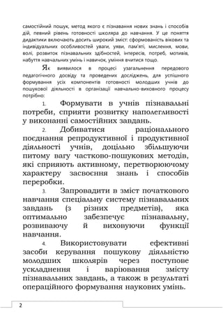 2
самостійний пошук, метод якого є пізнавання нових знань і способів
дій, певний рівень готовності школяра до навчання. У це поняття
дидактики включають досить широкий зміст: сформованість вікових та
індивідуальних особливостей уваги, уяви, пам'яті, мислення, мови,
волі, розвиток пізнавальних здібностей, інтересів, потреб, мотивів,
набуття навчальних умінь і навичок, уміння вчитися тощо.
Як виявилося в процесі узагальнення передового
педагогічного досвіду та проведених досліджень, для успішного
формування усіх компонентів готовності молодших учнів до
пошукової діяльності в організації навчально-виховного процесу
потрібно:
1. Формувати в учнів пізнавальні
потреби, сприяти розвитку наполегливості
у виконанні самостійних завдань.
2. Добиватися раціонального
поєднання репродуктивної і продуктивної
діяльності учнів, доцільно збільшуючи
питому вагу частково-пошукових методів,
які сприяють активному, перетворюючому
характеру засвоєння знань і способів
переробки.
3. Запровадити в зміст початкового
навчання спеціальну систему пізнавальних
завдань (з різних предметів), яка
оптимально забезпечує пізнавальну,
розвиваючу й виховуючи функції
навчання.
4. Використовувати ефективні
засоби керування пошукову діяльністю
молодших школярів через поступове
ускладнення і варіювання змісту
пізнавальних завдань, а також в результаті
операційного формування наукових умінь.
 