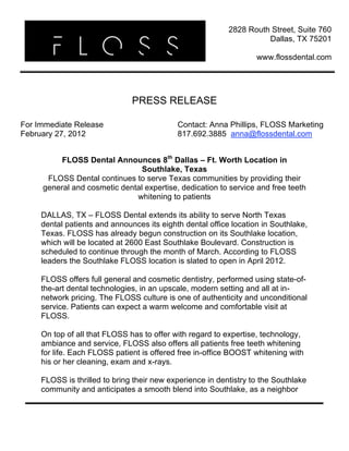  
 
 
PRESS RELEASE
For Immediate Release
February 27, 2012
Contact: Anna Phillips, FLOSS Marketing
817.692.3885 anna@flossdental.com
FLOSS Dental Announces 8th
Dallas – Ft. Worth Location in
Southlake, Texas
FLOSS Dental continues to serve Texas communities by providing their
general and cosmetic dental expertise, dedication to service and free teeth
whitening to patients
DALLAS, TX – FLOSS Dental extends its ability to serve North Texas
dental patients and announces its eighth dental office location in Southlake,
Texas. FLOSS has already begun construction on its Southlake location,
which will be located at 2600 East Southlake Boulevard. Construction is
scheduled to continue through the month of March. According to FLOSS
leaders the Southlake FLOSS location is slated to open in April 2012.
FLOSS offers full general and cosmetic dentistry, performed using state-of-
the-art dental technologies, in an upscale, modern setting and all at in-
network pricing. The FLOSS culture is one of authenticity and unconditional
service. Patients can expect a warm welcome and comfortable visit at
FLOSS.
On top of all that FLOSS has to offer with regard to expertise, technology,
ambiance and service, FLOSS also offers all patients free teeth whitening
for life. Each FLOSS patient is offered free in-office BOOST whitening with
his or her cleaning, exam and x-rays.
FLOSS is thrilled to bring their new experience in dentistry to the Southlake
community and anticipates a smooth blend into Southlake, as a neighbor
2828 Routh Street, Suite 760
Dallas, TX 75201
www.flossdental.com
 