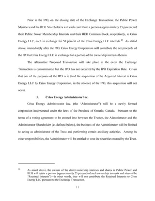 11
Prior to the IPO, on the closing date of the Exchange Transaction, the Public Power
Members and the REH Shareholders will each contribute a portion (approximately 75 percent) of
their Public Power Membership Interests and their REH Common Stock, respectively, to Crius
Energy LLC, each in exchange for 50 percent of the Crius Energy LLC interests.20
As stated
above, immediately after the IPO, Crius Energy Corporation will contribute the net proceeds of
the IPO to Crius Energy LLC in exchange for a portion of the ownership interests therein.
The Alternative Proposed Transaction will take place in the event the Exchange
Transaction is consummated, but the IPO has not occurred by the IPO Expiration Date. Given
that one of the purposes of the IPO is to fund the acquisition of the Acquired Interest in Crius
Energy LLC by Crius Energy Corporation, in the absence of the IPO, this acquisition will not
occur.
5. Crius Energy Administrator Inc.
Crius Energy Administrator Inc. (the “Administrator”) will be a newly formed
corporation incorporated under the laws of the Province of Ontario, Canada. Pursuant to the
terms of a voting agreement to be entered into between the Trustee, the Administrator and the
Administrator Shareholder (as defined below), the business of the Administrator will be limited
to acting as administrator of the Trust and performing certain ancillary activities. Among its
other responsibilities, the Administrator will be entitled to vote the securities owned by the Trust.
20
As stated above, the owners of the direct ownership interests and shares in Public Power and
REH will retain a portion (approximately 25 percent) of such ownership interests and shares (the
“Retained Interests”)—in other words, they will not contribute the Retained Interests to Crius
Energy LLC pursuant to the Exchange Transaction.
 
