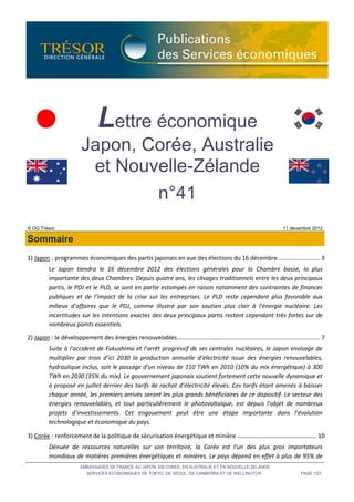 Lettre économique
                          Japon, Corée, Australie
                           et Nouvelle-Zélande
                                  n°41
© DG Trésor                                                                                                                11 décembre 2012

Sommaire
1) Japon : programmes économiques des partis japonais en vue des élections du 16 décembre .......................... 3
          Le Japon tiendra le 16 décembre 2012 des élections générales pour la Chambre basse, la plus
          importante des deux Chambres. Depuis quatre ans, les clivages traditionnels entre les deux principaux
          partis, le PDJ et le PLD, se sont en partie estompés en raison notamment des contraintes de finances
          publiques et de l’impact de la crise sur les entreprises. Le PLD reste cependant plus favorable aux
          milieux d’affaires que le PDJ, comme illustré par son soutien plus clair à l’énergie nucléaire. Les
          incertitudes sur les intentions exactes des deux principaux partis restent cependant très fortes sur de
          nombreux points essentiels.

2) Japon : le développement des énergies renouvelables ....................................................................................... 7
          Suite à l’accident de Fukushima et l’arrêt progressif de ses centrales nucléaires, le Japon envisage de
          multiplier par trois d’ici 2030 la production annuelle d’électricité issue des énergies renouvelables,
          hydraulique inclus, soit le passage d’un niveau de 110 TWh en 2010 (10% du mix énergétique) à 300
          TWh en 2030 (35% du mix). Le gouvernement japonais soutient fortement cette nouvelle dynamique et
          a proposé en juillet dernier des tarifs de rachat d’électricité élevés. Ces tarifs étant amenés à baisser
          chaque année, les premiers arrivés seront les plus grands bénéficiaires de ce dispositif. Le secteur des
          énergies renouvelables, et tout particulièrement le photovoltaïque, est depuis l’objet de nombreux
          projets d’investissements. Cet engouement peut être une étape importante dans l’évolution
          technologique et économique du pays.

3) Corée : renforcement de la politique de sécurisation énergétique et minière ................................................. 10
          Dénuée de ressources naturelles sur son territoire, la Corée est l’un des plus gros importateurs
          mondiaux de matières premières énergétiques et minières. Le pays dépend en effet à plus de 95% de
                         AMBASSADES DE FRANCE AU JAPON, EN COREE, EN AUSTRALIE ET EN NOUVELLE-ZELANDE
                            SERVICES ECONOMIQUES DE TOKYO, DE SEOUL, DE CANBERRA ET DE WELLINGTON                                   PAGE 1/27
 