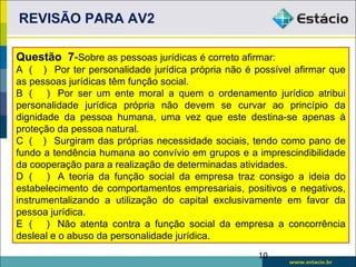 REVISÃO PARA AV2

Questão 7-Sobre as pessoas jurídicas é correto afirmar:
A ( ) Por ter personalidade jurídica própria não é possível afirmar que
as pessoas jurídicas têm função social.
B ( ) Por ser um ente moral a quem o ordenamento jurídico atribui
personalidade jurídica própria não devem se curvar ao princípio da
dignidade da pessoa humana, uma vez que este destina-se apenas à
proteção da pessoa natural.
C ( ) Surgiram das próprias necessidade sociais, tendo como pano de
fundo a tendência humana ao convívio em grupos e a imprescindibilidade
da cooperação para a realização de determinadas atividades.
D ( ) A teoria da função social da empresa traz consigo a ideia do
estabelecimento de comportamentos empresariais, positivos e negativos,
instrumentalizando a utilização do capital exclusivamente em favor da
pessoa jurídica.
E ( ) Não atenta contra a função social da empresa a concorrência
desleal e o abuso da personalidade jurídica.
                                                    10
 