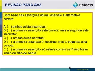 REVISÃO PARA AV2

Com base nas asserções acima, assinale a alternativa
correta:

A ( ) ambas estão incorretas;
B ( ) a primeira asserção está correta, mas a segunda está
incorreta;
C ( ) ambas estão corretas;
D ( ) a primeira asserção é incorreta, mas a segunda está
correta;
E ( ) a primeira asserção só estaria correta se Paulo fosse
irmão ou filho de André



                                             14
 