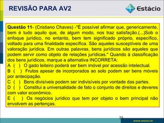 REVISÃO PARA AV2

Questão 11- (Cristiano Chaves) -"É possível afirmar que, genericamente,
bem é tudo aquilo que, de algum modo, nos traz satisfação.(...)Sob o
enfoque jurídico, no entanto, bem tem significado próprio, específico,
voltado para uma finalidade específica. São aqueles susceptíveis de uma
valoração jurídica. Em outras palavras, bens jurídicos são aqueles que
podem servir como objeto de relações jurídicas." Quando à classificação
dos bens jurídicos, marque a alternativa INCORRETA:
A ( ) O gado leiteiro poderá ser bem imóvel por acessão intelectual.
B ( ) Frutos apesar de incorporados ao solo podem ser bens móveis
por antecipação.
C ( ) Bens divisíveis podem ser indivisíveis por vontade das partes.
D ( ) Constitui a universalidade de fato o conjunto de direitos e deveres
com valor econômico.
E ( ) Os negócios jurídico que tem por objeto o bem principal não
envolvem as pertenças.


                                                      15
 