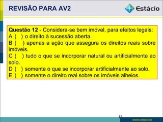 REVISÃO PARA AV2


Questão 12 - Considera-se bem imóvel, para efeitos legais:
A ( ) o direito à sucessão aberta.
B ( ) apenas a ação que assegura os direitos reais sobre
imóveis.
C ( ) tudo o que se incorporar natural ou artificialmente ao
solo.
D ( ) somente o que se incorporar artificialmente ao solo.
E ( ) somente o direito real sobre os imóveis alheios.




                                            16
 
