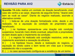 REVISÃO PARA AV2

Questão 13-João realiza um contrato de doação beneficiando José
caso ele venha a se casar, dispondo da seguinte forma: "doarei este
bem se você se casar". Diante do negócio realizado, assinale a
alternativa correta:
A (     ) trata-se de uma doação formalizada onde, desde o ato
realizado, há a aquisição da condição de proprietário pelo
beneficiado;
B (       ) na hipótese, apresenta-se uma doação sob condição
suspensiva, havendo mero direito eventual, adquirindo a propriedade
do bem doado após o implemento da condição;
C ( ) o negócio foi realizado sob condição resolutiva, onde seu
implemento acarretará a cessação da eficácia;
D (      ) na hipótese houve, desde a realização do negócio, a
aquisição do direito sobre o bem tendo em vista que o encargo
estabelecido não a suspende;
E ( ) no caso apresentado configura-se a existência de um termo.
                                                 17
 